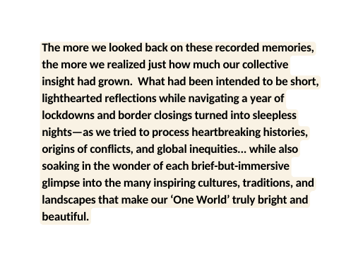 The more we looked back on these recorded memories the more we realized just how much our collective insight had grown What had been intended to be short lighthearted reflections while navigating a year of lockdowns and border closings turned into sleepless nights as we tried to process heartbreaking histories origins of conflicts and global inequities while also soaking in the wonder of each brief but immersive glimpse into the many inspiring cultures traditions and landscapes that make our One World truly bright and beautiful