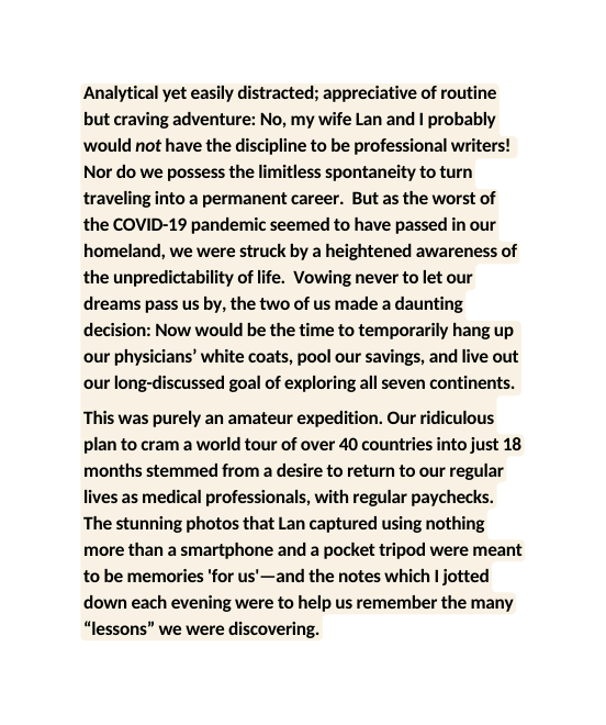 Analytical yet easily distracted appreciative of routine but craving adventure No my wife Lan and I probably would not have the discipline to be professional writers Nor do we possess the limitless spontaneity to turn traveling into a permanent career But as the worst of the COVID 19 pandemic seemed to have passed in our homeland we were struck by a heightened awareness of the unpredictability of life Vowing never to let our dreams pass us by the two of us made a daunting decision Now would be the time to temporarily hang up our physicians white coats pool our savings and live out our long discussed goal of exploring all seven continents This was purely an amateur expedition Our ridiculous plan to cram a world tour of over 40 countries into just 18 months stemmed from a desire to return to our regular lives as medical professionals with regular paychecks The stunning photos that Lan captured using nothing more than a smartphone and a pocket tripod were meant to be memories for us and the notes which I jotted down each evening were to help us remember the many lessons we were discovering