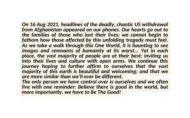 On 16 Aug 2021 headlines of the deadly chaotic US withdrawal from Afghanistan appeared on our phones Our hearts go out to the families of those who lost their lives we cannot begin to fathom how those affected by this unfolding tragedy must feel As we take a walk through this One World it is haunting to see images and remnants of humanity at its worst Yet in each place the vast majority of people are at their best inviting us into their lives and culture with open arms We continue this journey hoping to further affirm to ourselves that the vast majority of this earth is beautiful and welcoming and that we are more similar than we ll ever be different The only person we have control over is ourselves and we often live with one reminder Believe there is good in the world but more importantly we have to Be The Good