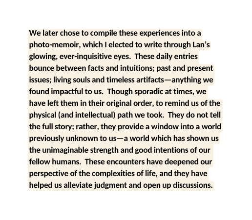 We later chose to compile these experiences into a photo memoir which I elected to write through Lan s glowing ever inquisitive eyes These daily entries bounce between facts and intuitions past and present issues living souls and timeless artifacts anything we found impactful to us Though sporadic at times we have left them in their original order to remind us of the physical and intellectual path we took They do not tell the full story rather they provide a window into a world previously unknown to us a world which has shown us the unimaginable strength and good intentions of our fellow humans These encounters have deepened our perspective of the complexities of life and they have helped us alleviate judgment and open up discussions