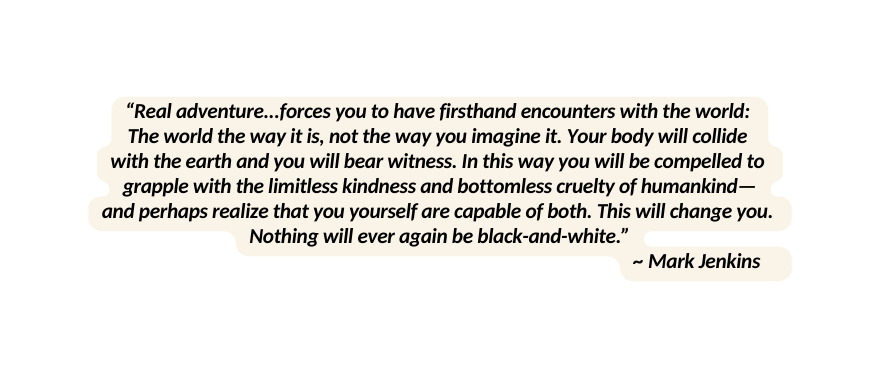 Real adventure forces you to have firsthand encounters with the world The world the way it is not the way you imagine it Your body will collide with the earth and you will bear witness In this way you will be compelled to grapple with the limitless kindness and bottomless cruelty of humankind and perhaps realize that you yourself are capable of both This will change you Nothing will ever again be black and white Mark Jenkins