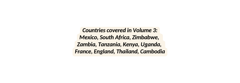 Countries covered in Volume 3 Mexico South Africa Zimbabwe Zambia Tanzania Kenya Uganda France England Thailand Cambodia