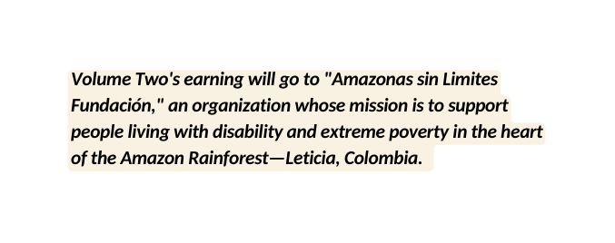 Volume Two s earning will go to Amazonas sin Limites Fundación an organization whose mission is to support people living with disability and extreme poverty in the heart of the Amazon Rainforest Leticia Colombia