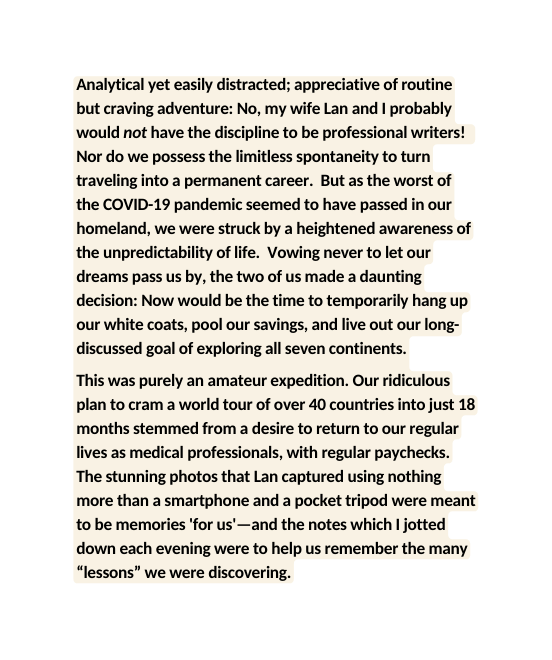 Analytical yet easily distracted appreciative of routine but craving adventure No my wife Lan and I probably would not have the discipline to be professional writers Nor do we possess the limitless spontaneity to turn traveling into a permanent career But as the worst of the COVID 19 pandemic seemed to have passed in our homeland we were struck by a heightened awareness of the unpredictability of life Vowing never to let our dreams pass us by the two of us made a daunting decision Now would be the time to temporarily hang up our white coats pool our savings and live out our long discussed goal of exploring all seven continents This was purely an amateur expedition Our ridiculous plan to cram a world tour of over 40 countries into just 18 months stemmed from a desire to return to our regular lives as medical professionals with regular paychecks The stunning photos that Lan captured using nothing more than a smartphone and a pocket tripod were meant to be memories for us and the notes which I jotted down each evening were to help us remember the many lessons we were discovering
