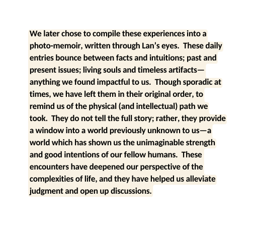 We later chose to compile these experiences into a photo memoir written through Lan s eyes These daily entries bounce between facts and intuitions past and present issues living souls and timeless artifacts anything we found impactful to us Though sporadic at times we have left them in their original order to remind us of the physical and intellectual path we took They do not tell the full story rather they provide a window into a world previously unknown to us a world which has shown us the unimaginable strength and good intentions of our fellow humans These encounters have deepened our perspective of the complexities of life and they have helped us alleviate judgment and open up discussions