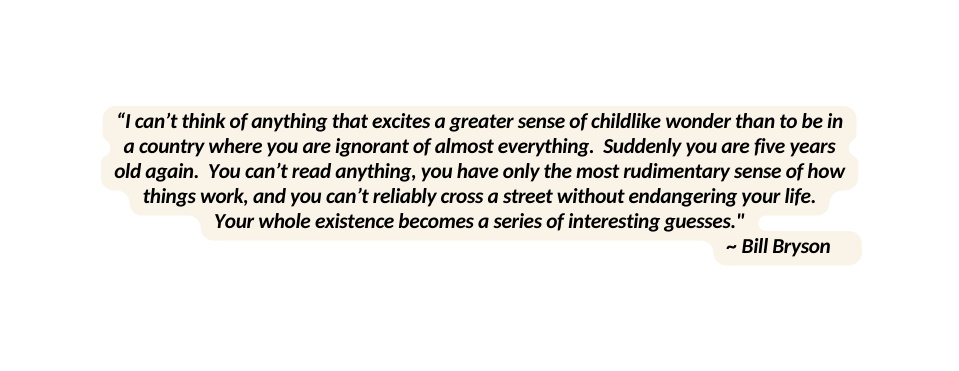 I can t think of anything that excites a greater sense of childlike wonder than to be in a country where you are ignorant of almost everything Suddenly you are five years old again You can t read anything you have only the most rudimentary sense of how things work and you can t reliably cross a street without endangering your life Your whole existence becomes a series of interesting guesses Bill Bryson