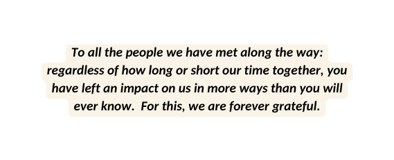 To all the people we have met along the way regardless of how long or short our time together you have left an impact on us in more ways than you will ever know For this we are forever grateful