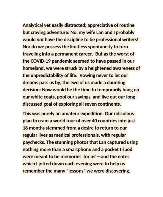 Analytical yet easily distracted appreciative of routine but craving adventure No my wife Lan and I probably would not have the discipline to be professional writers Nor do we possess the limitless spontaneity to turn traveling into a permanent career But as the worst of the COVID 19 pandemic seemed to have passed in our homeland we were struck by a heightened awareness of the unpredictability of life Vowing never to let our dreams pass us by the two of us made a daunting decision Now would be the time to temporarily hang up our white coats pool our savings and live out our long discussed goal of exploring all seven continents This was purely an amateur expedition Our ridiculous plan to cram a world tour of over 40 countries into just 18 months stemmed from a desire to return to our regular lives as medical professionals with regular paychecks The stunning photos that Lan captured using nothing more than a smartphone and a pocket tripod were meant to be memories for us and the notes which I jotted down each evening were to help us remember the many lessons we were discovering