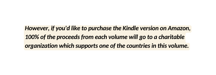 However if you d like to purchase the Kindle version on Amazon 100 of the proceeds from each volume will go to a charitable organization which supports one of the countries in this volume