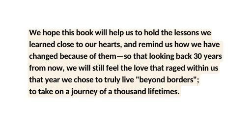 We hope this book will help us to hold the lessons we learned close to our hearts and remind us how we have changed because of them so that looking back 30 years from now we will still feel the love that raged within us that year we chose to truly live beyond borders to take on a journey of a thousand lifetimes