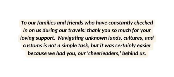 To our families and friends who have constantly checked in on us during our travels thank you so much for your loving support Navigating unknown lands cultures and customs is not a simple task but it was certainly easier because we had you our cheerleaders behind us